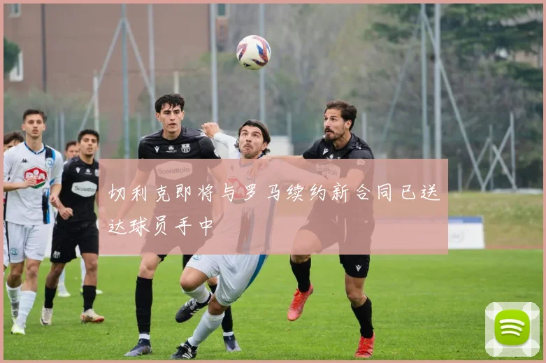 切利克即将与罗马续约新合同已送达球员手中