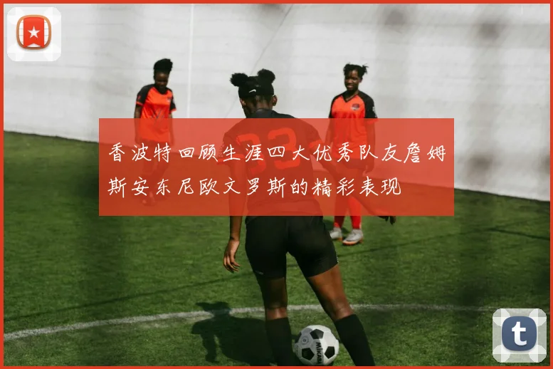 香波特回顾生涯四大优秀队友詹姆斯安东尼欧文罗斯的精彩表现