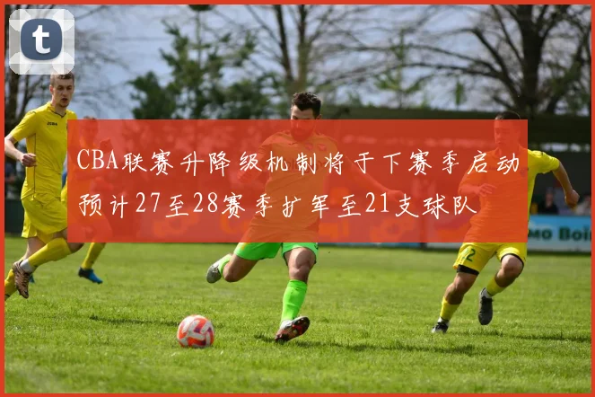 CBA联赛升降级机制将于下赛季启动预计27至28赛季扩军至21支球队