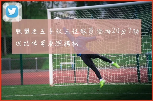联盟近五季仅三位球员场均20分7助攻的传奇表现揭秘