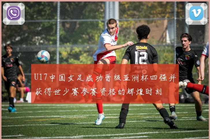 U17中国女足成功晋级亚洲杯四强并获得世少赛参赛资格的辉煌时刻