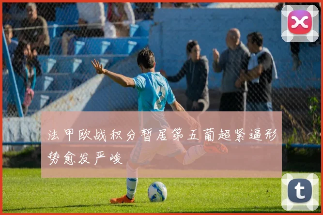 法甲欧战积分暂居第五葡超紧逼形势愈发严峻