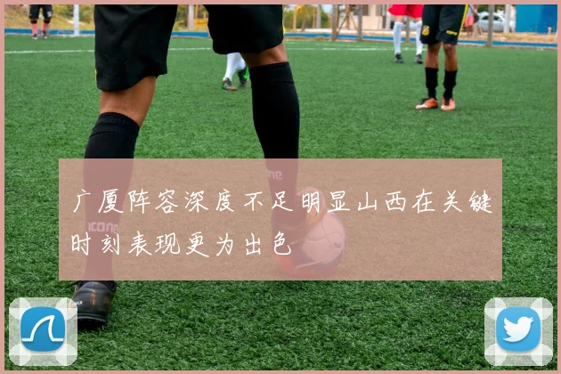 广厦阵容深度不足明显山西在关键时刻表现更为出色