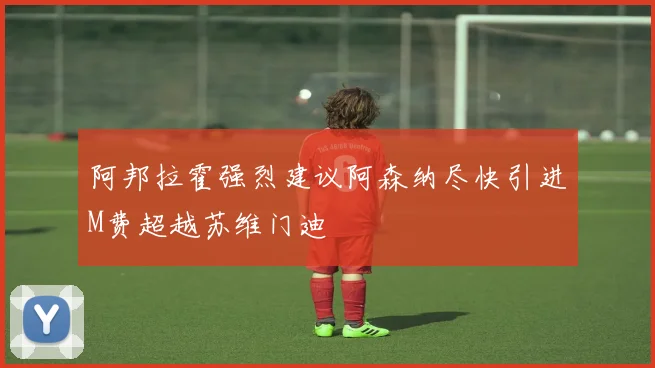 阿邦拉霍强烈建议阿森纳尽快引进M费超越苏维门迪