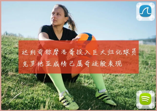 达利奇称摩洛哥投入巨大归化球员克罗地亚成绩已属奇迹般表现