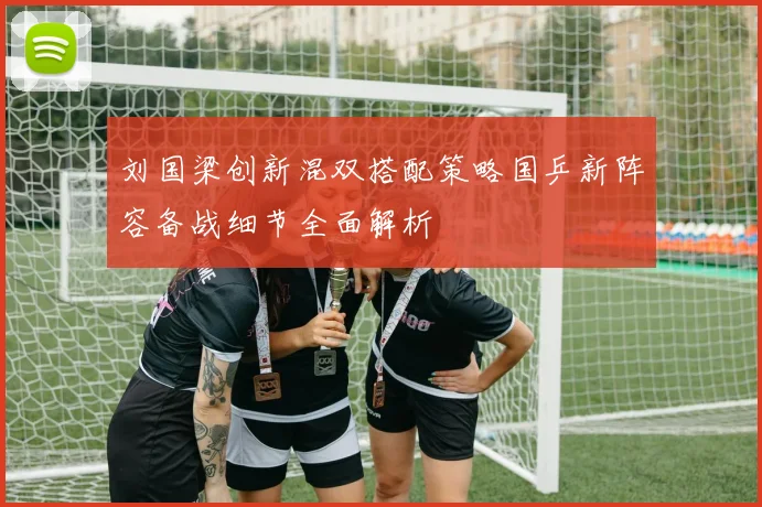 刘国梁创新混双搭配策略国乒新阵容备战细节全面解析