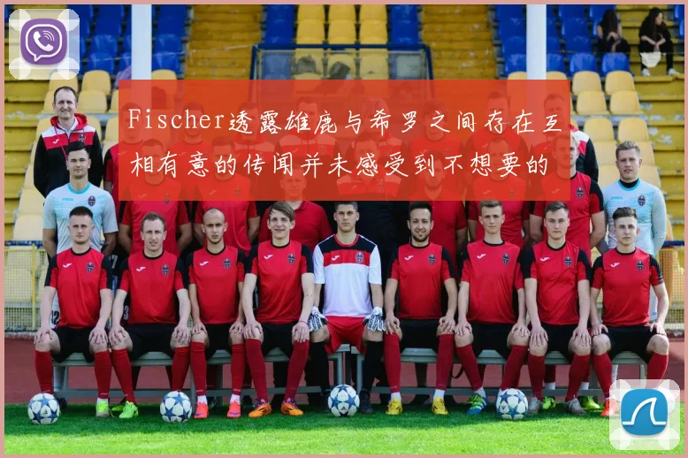 Fischer透露雄鹿与希罗之间存在互相有意的传闻并未感受到不想要的迹象