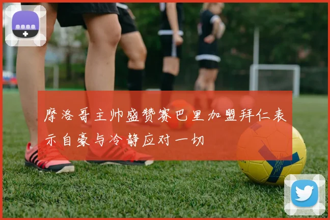 摩洛哥主帅盛赞赛巴里加盟拜仁表示自豪与冷静应对一切