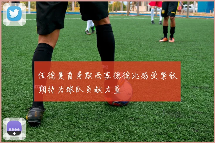 伍德曼首秀默西塞德德比感受紧张期待为球队贡献力量