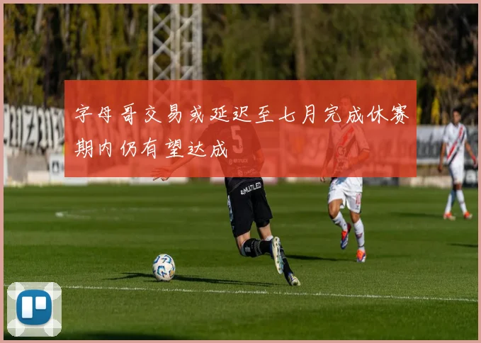 字母哥交易或延迟至七月完成休赛期内仍有望达成