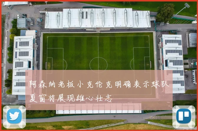 阿森纳老板小克伦克明确表示球队夏窗将展现雄心壮志