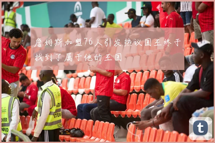 詹姆斯加盟76人引发热议国王终于找到了属于他的王国