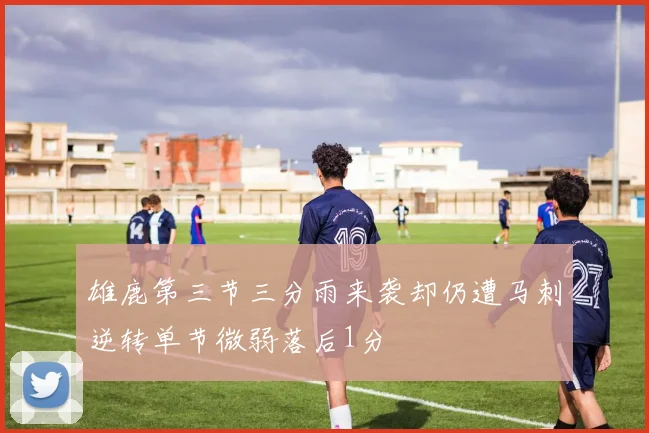 雄鹿第三节三分雨来袭却仍遭马刺逆转单节微弱落后1分