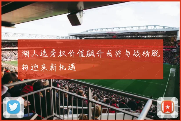 湖人选秀权价值飙升或将与战绩脱钩迎来新机遇