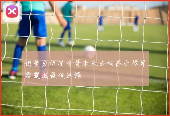 德隆分析字母哥未来去向爵士绿军雷霆成最佳选择