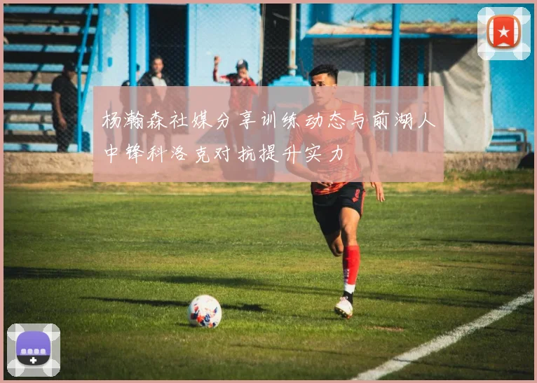 杨瀚森社媒分享训练动态与前湖人中锋科洛克对抗提升实力