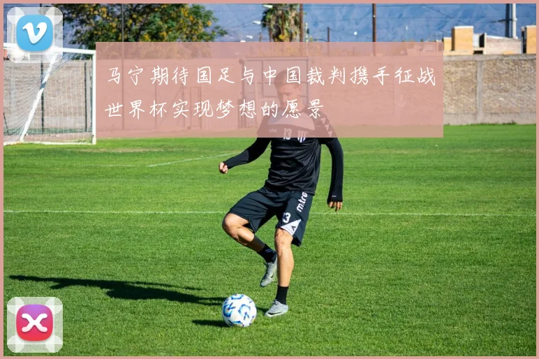 马宁期待国足与中国裁判携手征战世界杯实现梦想的愿景