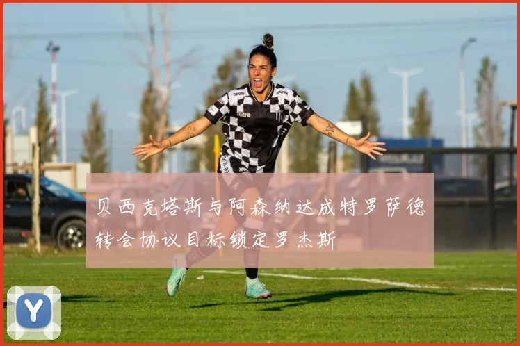 贝西克塔斯与阿森纳达成特罗萨德转会协议目标锁定罗杰斯
