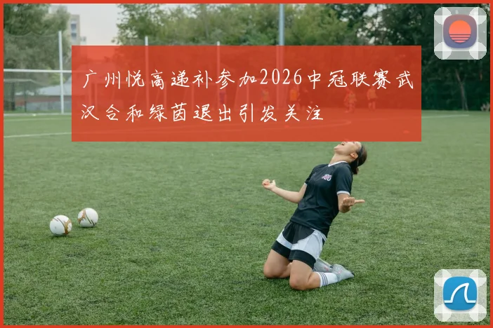 广州悦高递补参加2026中冠联赛武汉合和绿茵退出引发关注