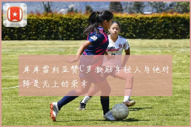 库库雷利亚赞C罗激励年轻人与他对阵是无上的荣幸