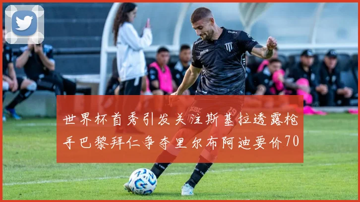 世界杯首秀引发关注斯基拉透露枪手巴黎拜仁争夺里尔布阿迪要价7000万欧